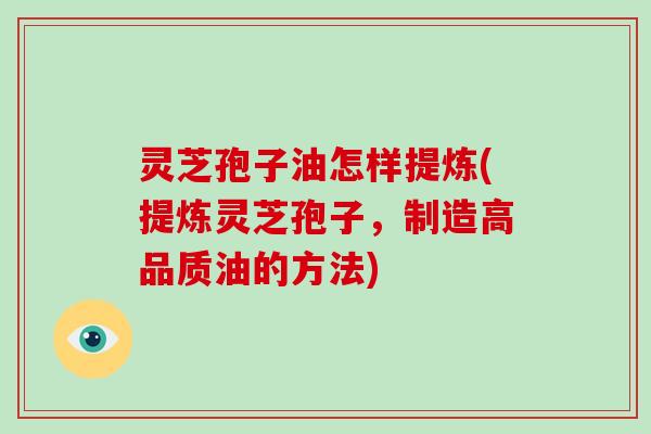 灵芝孢子油怎样提炼(提炼灵芝孢子，制造高品质油的方法)