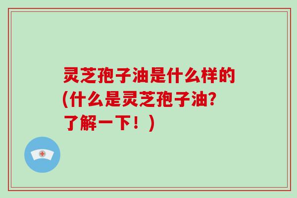 灵芝孢子油是什么样的(什么是灵芝孢子油？了解一下！)