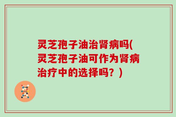 灵芝孢子油治肾病吗(灵芝孢子油可作为肾病治疗中的选择吗？)