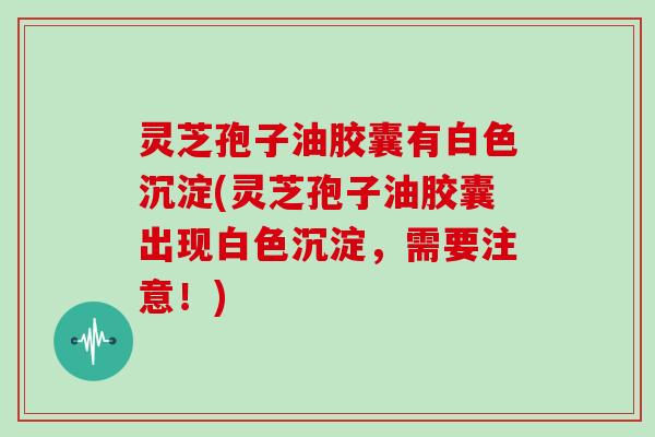 灵芝孢子油胶囊有白色沉淀(灵芝孢子油胶囊出现白色沉淀，需要注意！)