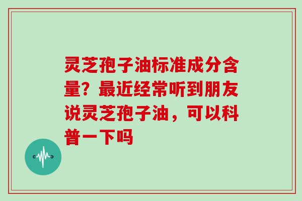 灵芝孢子油标准成分含量？最近经常听到朋友说灵芝孢子油，可以科普一下吗