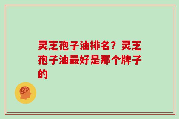 灵芝孢子油排名？灵芝孢子油最好是那个牌子的