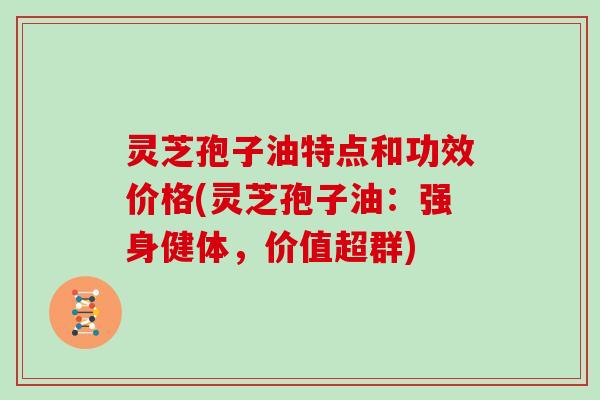 灵芝孢子油特点和功效价格(灵芝孢子油：强身健体，价值超群)