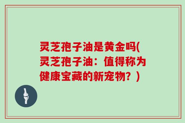 灵芝孢子油是黄金吗(灵芝孢子油：值得称为健康宝藏的新宠物？)
