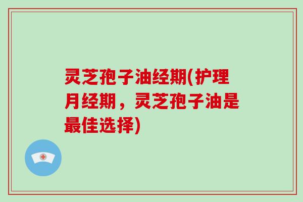 灵芝孢子油经期(护理月经期，灵芝孢子油是最佳选择)