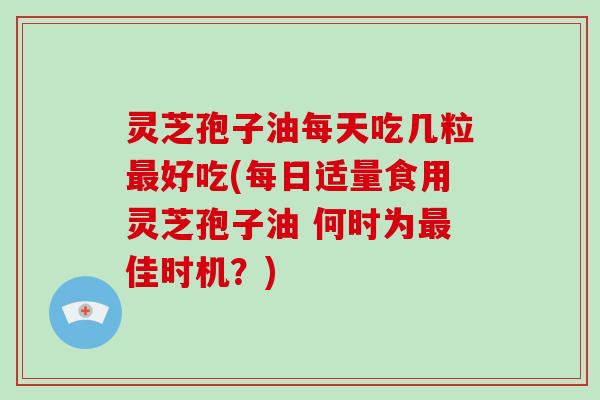 灵芝孢子油每天吃几粒最好吃(每日适量食用灵芝孢子油 何时为最佳时机？)
