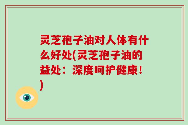 灵芝孢子油对人体有什么好处(灵芝孢子油的益处：深度呵护健康！)