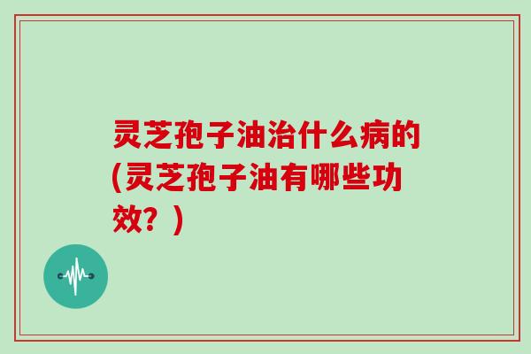 灵芝孢子油治什么病的(灵芝孢子油有哪些功效？)
