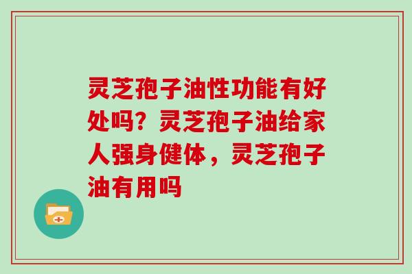 灵芝孢子油性功能有好处吗？灵芝孢子油给家人强身健体，灵芝孢子油有用吗