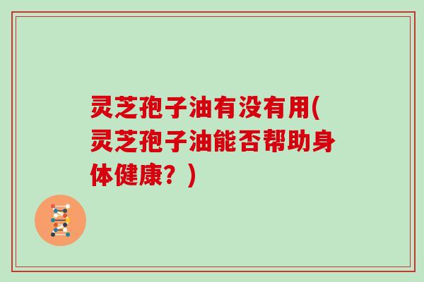 灵芝孢子油有没有用(灵芝孢子油能否帮助身体健康？)