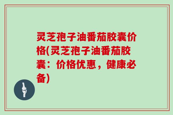 灵芝孢子油番茄胶囊价格(灵芝孢子油番茄胶囊：价格优惠，健康必备)
