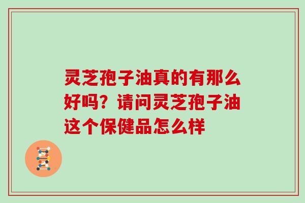 灵芝孢子油真的有那么好吗？请问灵芝孢子油这个保健品怎么样