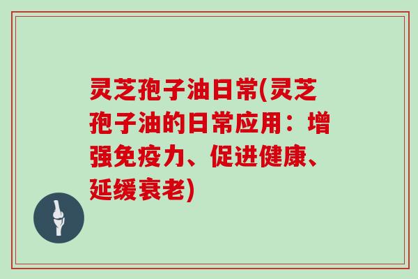 灵芝孢子油日常(灵芝孢子油的日常应用：增强免疫力、促进健康、延缓衰老)