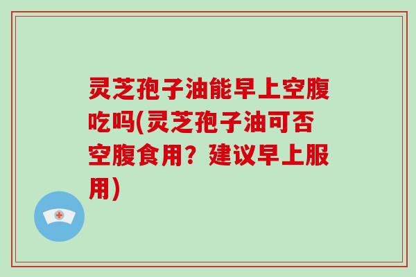 灵芝孢子油能早上空腹吃吗(灵芝孢子油可否空腹食用？建议早上服用)