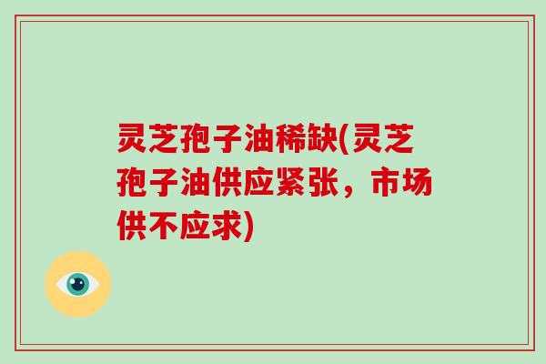灵芝孢子油稀缺(灵芝孢子油供应紧张，市场供不应求)