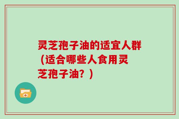 灵芝孢子油的适宜人群 (适合哪些人食用灵芝孢子油？)