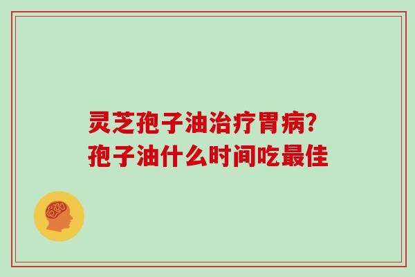 灵芝孢子油治疗胃病？孢子油什么时间吃最佳