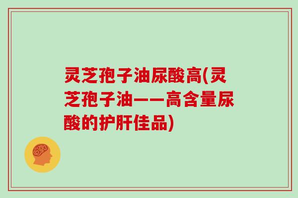 灵芝孢子油尿酸高(灵芝孢子油——高含量尿酸的护肝佳品)