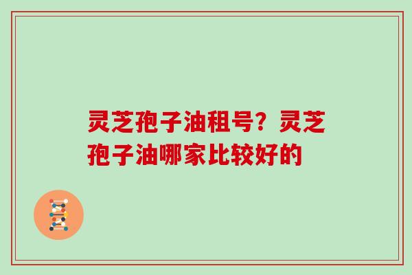 灵芝孢子油租号？灵芝孢子油哪家比较好的