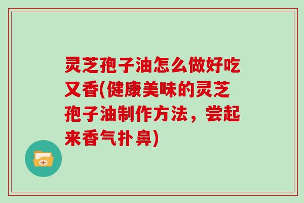 灵芝孢子油怎么做好吃又香(健康美味的灵芝孢子油制作方法，尝起来香气扑鼻)
