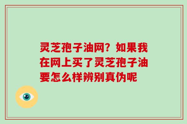 灵芝孢子油网？如果我在网上买了灵芝孢子油要怎么样辨别真伪呢