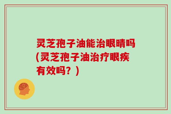 灵芝孢子油能治眼晴吗(灵芝孢子油治疗眼疾有效吗？)