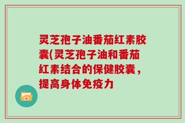 灵芝孢子油番茄红素胶囊(灵芝孢子油和番茄红素结合的保健胶囊,提高身体免疫力-第1张图片-灵芝大师 灵芝孢子油番茄红素胶囊(灵芝孢子油和番茄红素结合的保健胶囊,提高身体免疫力-第1张图片-灵芝大师
