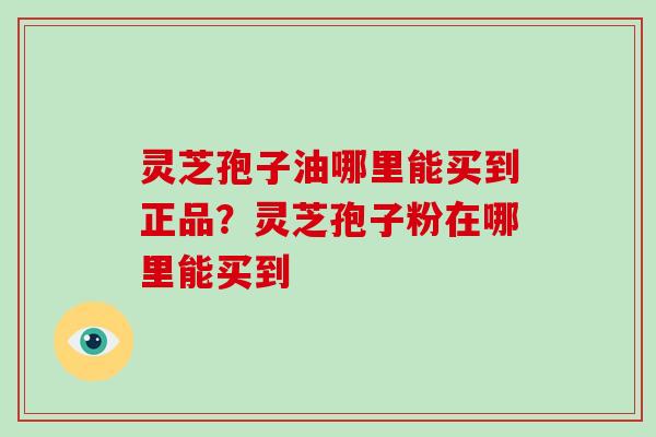 灵芝孢子油哪里能买到正品？灵芝孢子粉在哪里能买到