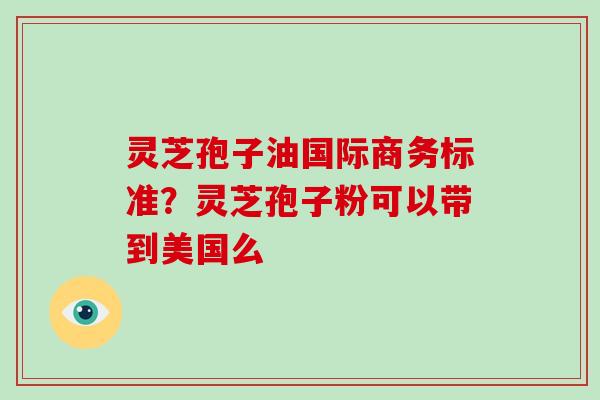 灵芝孢子油国际商务标准？灵芝孢子粉可以带到美国么