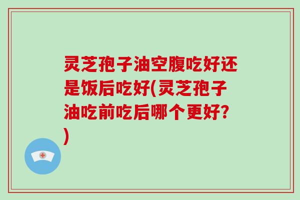 灵芝孢子油空腹吃好还是饭后吃好(灵芝孢子油吃前吃后哪个更好？)