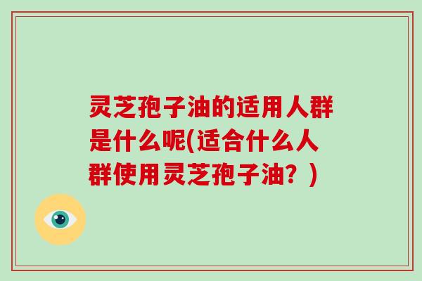 灵芝孢子油的适用人群是什么呢(适合什么人群使用灵芝孢子油？)