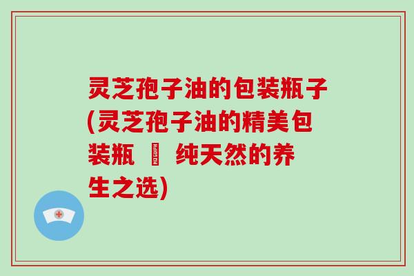 灵芝孢子油的包装瓶子(灵芝孢子油的精美包装瓶 – 纯天然的养生之选)