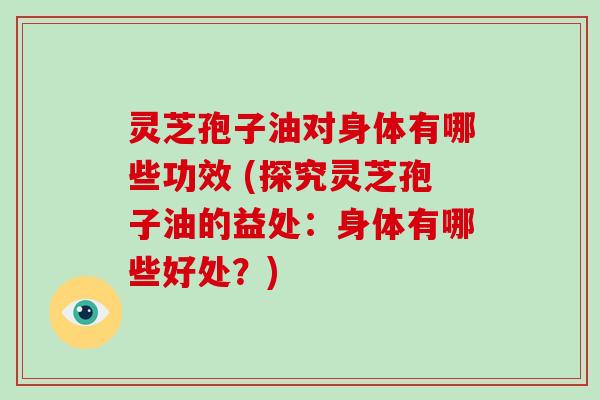 灵芝孢子油对身体有哪些功效 (探究灵芝孢子油的益处：身体有哪些好处？)