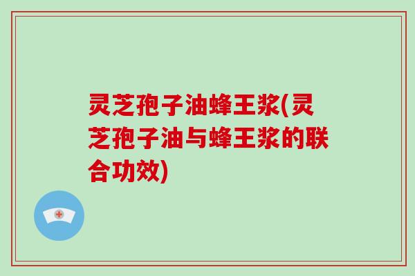 灵芝孢子油蜂王浆(灵芝孢子油与蜂王浆的联合功效)
