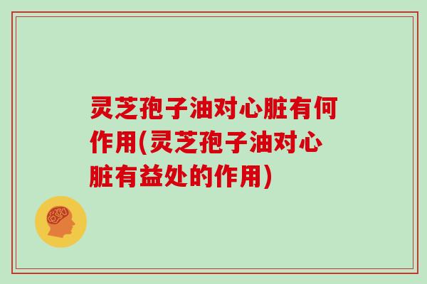 灵芝孢子油对心脏有何作用(灵芝孢子油对心脏有益处的作用)