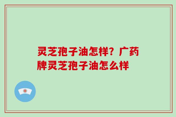 灵芝孢子油怎样？广药牌灵芝孢子油怎么样