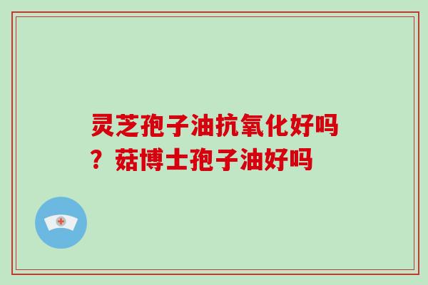 灵芝孢子油抗氧化好吗？菇博士孢子油好吗