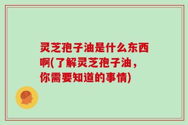 灵芝孢子油是什么东西啊(了解灵芝孢子油，你需要知道的事情)