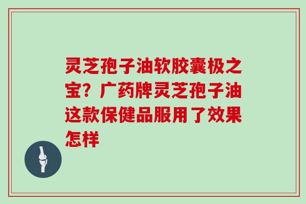 灵芝孢子油软胶囊极之宝？广药牌灵芝孢子油这款保健品服用了效果怎样