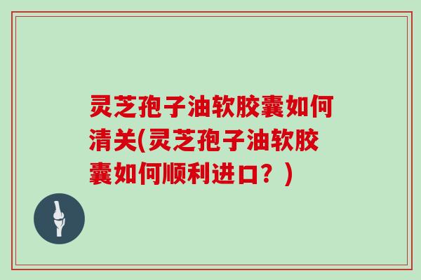 灵芝孢子油软胶囊如何清关(灵芝孢子油软胶囊如何顺利进口？)