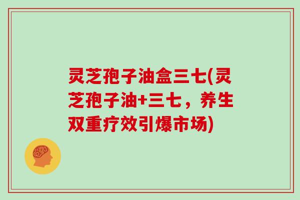 灵芝孢子油盒三七(灵芝孢子油+三七，养生双重疗效引爆市场)