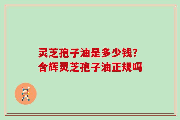 灵芝孢子油是多少钱？合辉灵芝孢子油正规吗