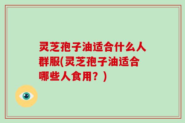 灵芝孢子油适合什么人群服(灵芝孢子油适合哪些人食用？)