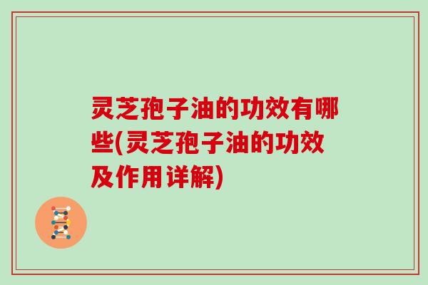 灵芝孢子油的功效有哪些(灵芝孢子油的功效及作用详解)