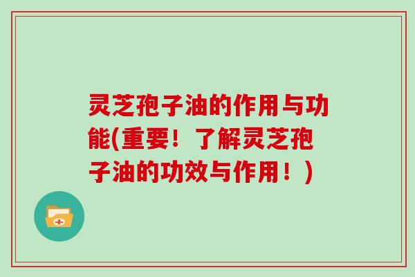 灵芝孢子油的作用与功能(重要！了解灵芝孢子油的功效与作用！)