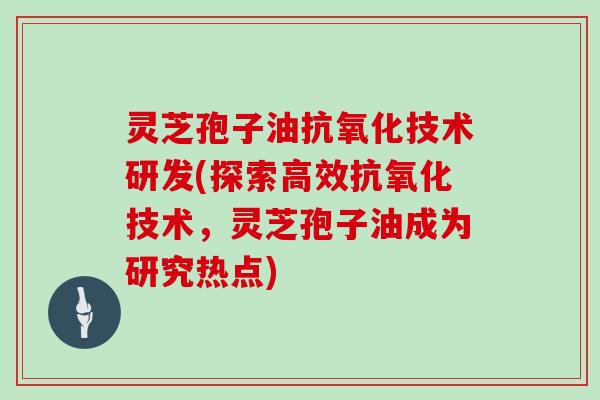 灵芝孢子油抗氧化技术研发(探索高效抗氧化技术，灵芝孢子油成为研究热点)