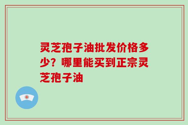 灵芝孢子油批发价格多少？哪里能买到正宗灵芝孢子油