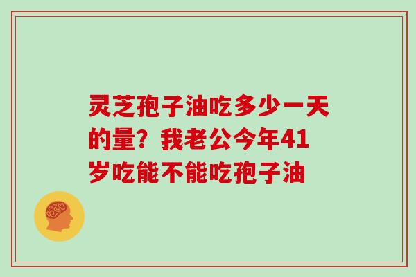 灵芝孢子油吃多少一天的量？我老公今年41岁吃能不能吃孢子油