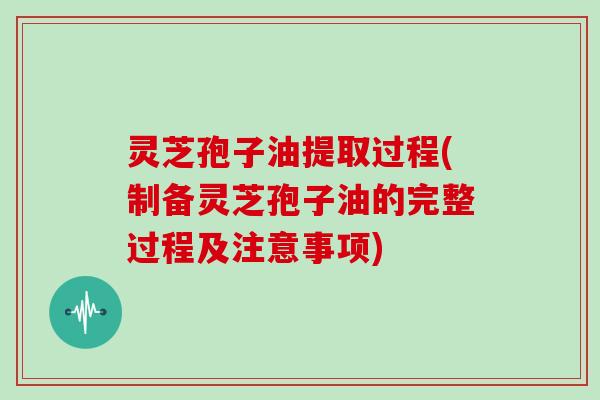 灵芝孢子油提取过程(制备灵芝孢子油的完整过程及注意事项)
