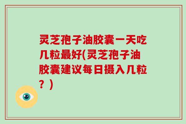 灵芝孢子油胶囊一天吃几粒最好(灵芝孢子油胶囊建议每日摄入几粒？)